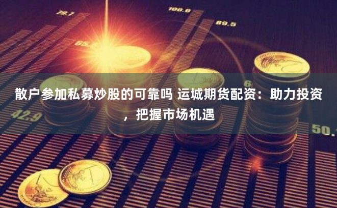 散户参加私募炒股的可靠吗 运城期货配资：助力投资，把握市场机遇