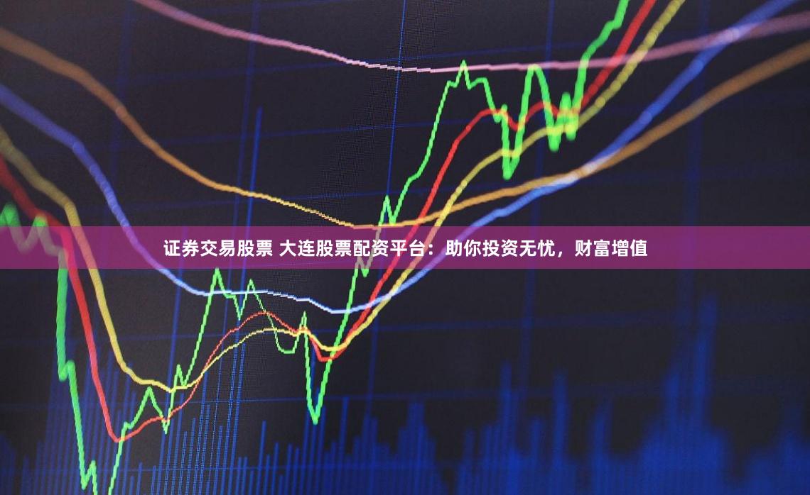 证券交易股票 大连股票配资平台：助你投资无忧，财富增值