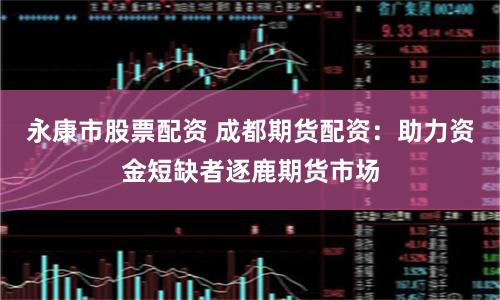 永康市股票配资 成都期货配资：助力资金短缺者逐鹿期货市场