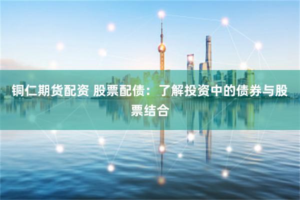 铜仁期货配资 股票配债：了解投资中的债券与股票结合