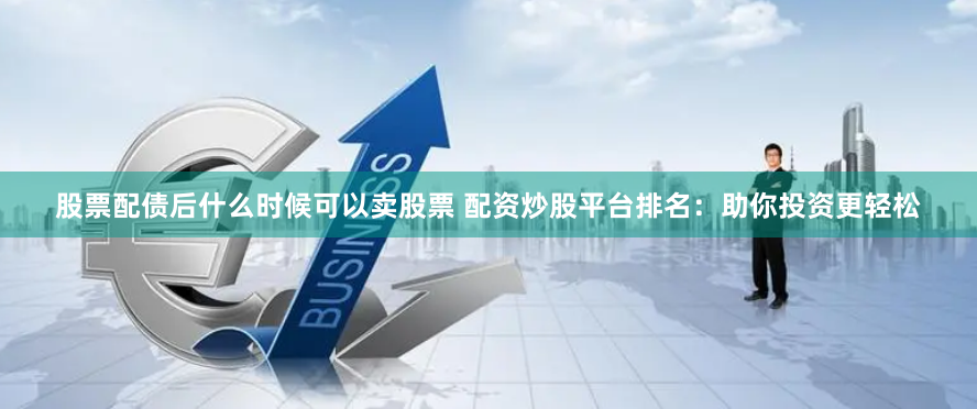 股票配债后什么时候可以卖股票 配资炒股平台排名：助你投资更轻松