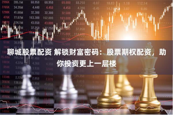 聊城股票配资 解锁财富密码：股票期权配资，助你投资更上一层楼