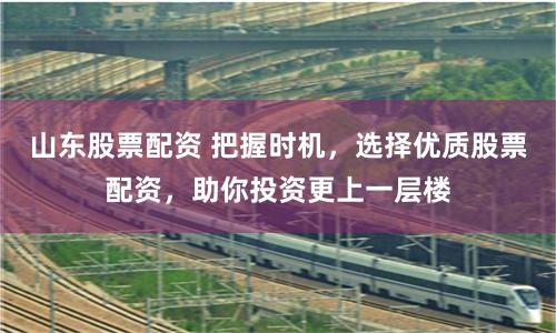 山东股票配资 把握时机，选择优质股票配资，助你投资更上一层楼