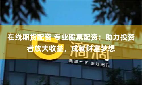 在线期货配资 专业股票配资：助力投资者放大收益，成就财富梦想