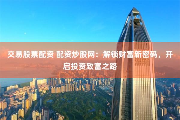 交易股票配资 配资炒股网：解锁财富新密码，开启投资致富之路