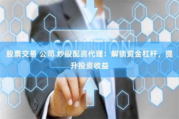 股票交易 公司 炒股配资代理：解锁资金杠杆，提升投资收益