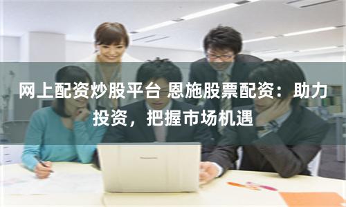 网上配资炒股平台 恩施股票配资：助力投资，把握市场机遇