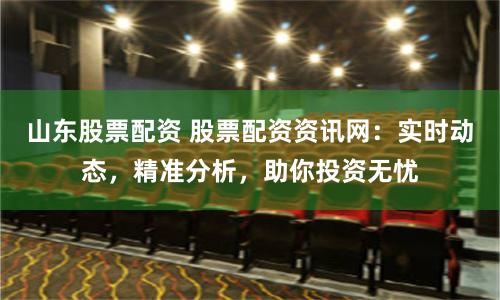 山东股票配资 股票配资资讯网：实时动态，精准分析，助你投资无忧