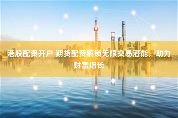 港股配资开户 期货配资解锁无限交易潜能，助力财富增长