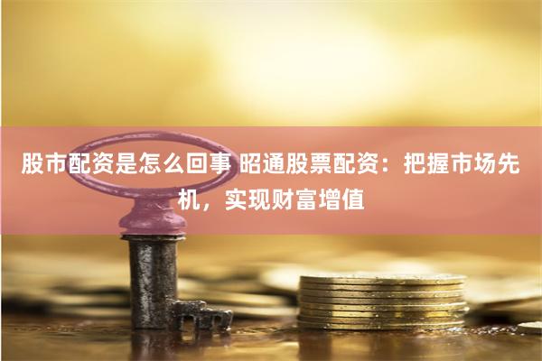 股市配资是怎么回事 昭通股票配资：把握市场先机，实现财富增值