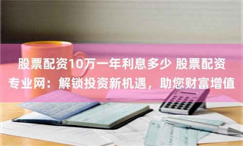 股票配资10万一年利息多少 股票配资专业网：解锁投资新机遇，助您财富增值