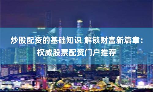 炒股配资的基础知识 解锁财富新篇章：权威股票配资门户推荐
