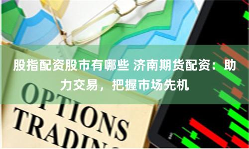 股指配资股市有哪些 济南期货配资：助力交易，把握市场先机