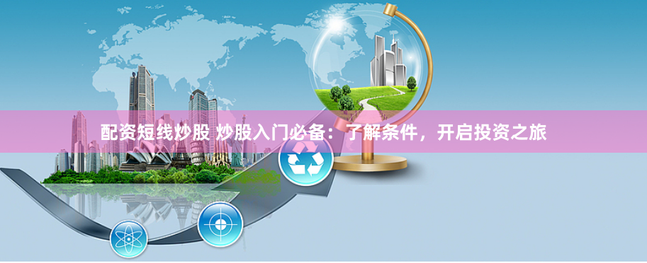 配资短线炒股 炒股入门必备:了解条件,开启投资之旅