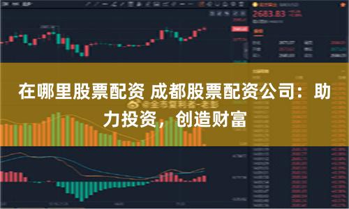 在哪里股票配资 成都股票配资公司：助力投资，创造财富