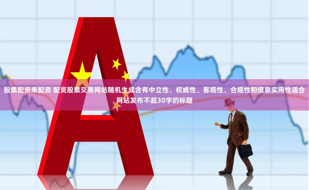 股票配资来配资 配资股票交易网站随机生成含有中立性、权威性、客观性、合规性和信息实用性适合网站发布不超30字的标题